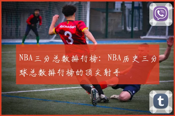 NBA三分总数排行榜：NBA历史三分球总数排行榜的顶尖射手