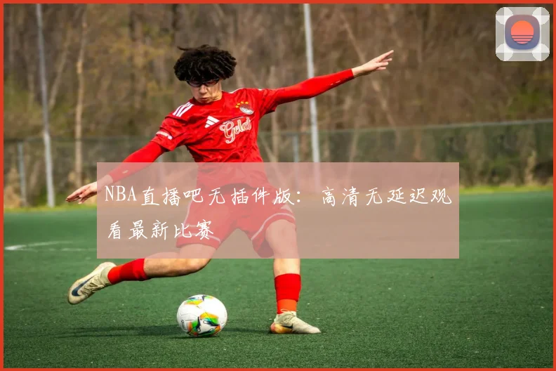 NBA直播吧无插件版：高清无延迟观看最新比赛