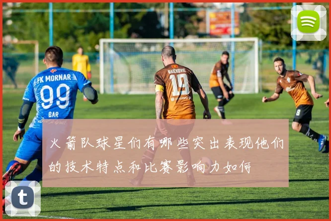 火箭队球星们有哪些突出表现他们的技术特点和比赛影响力如何